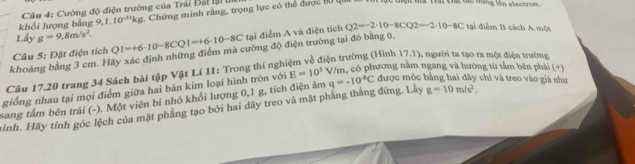 Cường độ điện trường của Trái Bắt tạ u 
khối lượng bằng 9, 1.10^(-31)kg. Chứng minh rằng, trọng lực có thể được Bộ qu 
tệh n Thất Đất tể đạng lên electron 
Lấy g=9,8m/s^2. 
Câu 5: Đặt điện tích Q1=+6· 10-8CQ1=+6· 10-8C tại điểm A và điện tích Q2=-2· 10-8CQ2=-2· 10-8C tại điểm B cách A một 
khoảng bằng 3 cm. Hãy xác định những điểm mà cường độ điện trường tại đó bằng 0. 
tiện trường (Hình 17.1), người ta tạo ra một điện trường 
Câu 17.20 trang 34 Sách bài tập Vật Lí 11: Trong thí nghị 
giống nhau tại mọi điểm giữa hai bản kim loại hình tròn với E=10^5 V/m, có phương nằm ngang và hướng từ tấm bên phải (+) 
sang tấm bên trái (-). Một viên bi nhỏ khối lượng 0, 1 g, tích điện âm q=-10^(-8)C được móc bằng hai dây chỉ và treo vào giá như 
ình. Hãy tính góc lệch của mặt phẳng tạo bởi hai dây treo và mặt phẳng thẳng đứng. Lấy g=10m/s^2.