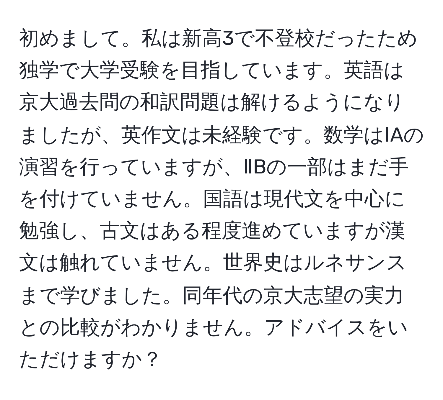 初めまして。私は新高3で不登校だったため独学で大学受験を目指しています。英語は京大過去問の和訳問題は解けるようになりましたが、英作文は未経験です。数学はⅠAの演習を行っていますが、ⅡBの一部はまだ手を付けていません。国語は現代文を中心に勉強し、古文はある程度進めていますが漢文は触れていません。世界史はルネサンスまで学びました。同年代の京大志望の実力との比較がわかりません。アドバイスをいただけますか？