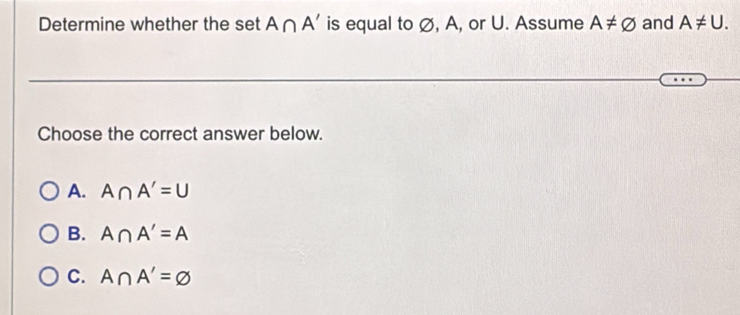 Determine whether the set A∩ A' is equal to ∅, A, or U. Assume A!= varnothing and A!= U. 
Choose the correct answer below.
A. A∩ A'=U
B. A∩ A'=A
C. A∩ A'=varnothing