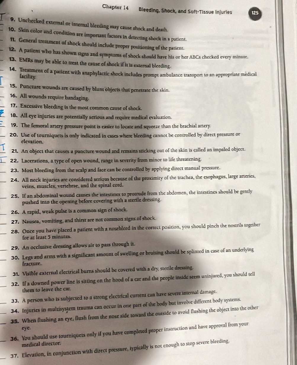 Chapter 14 Bleeding, Shock, and Soft-Tissue Injuries 125
9. Unchecked external or internal bleeding may cause shock and death.
10. Skin color and condition are important factors in detecting shock in a patient.
11 General treatment of shock should include proper positioning of the patient.
12. A patient who has shown signs and symptoms of shock should have his or her ABCs checked every minute.
13. EMRs may be able to treat the cause of shock if it is external bleeding.
14. Treatment of a patient with anaphylactic shock includes prompt ambulance transport to an appropriate medical
facility
15. Puncture wounds are caused by blunt objects that penetrate the skin.
16. All wounds require bandaging.
17. Excessive bleeding is the most common cause of shock.
18. All eye injuries are potentially serious and require medical evaluation.
19. The femoral artery pressure point is easier to locate and squeeze than the brachial artery
20. Use of tourniquets is only indicated in cases where bleeding cannot be controlled by direct pressure or
elevation.
21. An object that causes a puncture wound and remains sticking out of the skin is called an impaled object.
22. Lacerations, a type of open wound, range in severity from minor to life threatening.
23. Most bleeding from the scalp and face can be controlled by applying direct manual pressure.
_24. All neck injuries are considered serious because of the proximity of the trachea, the esophagus, large arteries,
veins, muscles, vertebrae, and the spinal cord.
_25. If an abdominal wound causes the intestines to protrude from the abdomen, the intestines should be gently
pushed into the opening before covering with a sterile dressing.
26. A rapid, weak pulse is a common sign of shock.
27. Nausea, vomiting, and thirst are not common signs of shock.
__28. Once you have placed a patient with a nosebleed in the correct position, you should pinch the nostrils together
for at least 5 minutes.
29. An occlusive dressing allows air to pass through it.
__30. Legs and arms with a significant amount of swelling or bruising should be splinted in case of an underlying
fracture
31. Visible external electrical burns should be covered with a dry, sterile dressing.
_
32. If a downed power line is sitting on the hood of a car and the people inside seem uninjured, you should tell
them to leave the car.
33. A person who is subjected to a strong electrical current can have severe internal damage.
_34. Injuries in multisystem trauma can occur in one part of the body but involve different body systems.
__35. When flushing an eye, flush from the nose side toward the outside to avoid flushing the object into the other
eye.
36. You should use tourniquets only if you have completed proper instruction and have approval from your
medical director.
_
_37. Elevation, in conjunction with direct pressure, typically is not enough to stop severe bleeding.