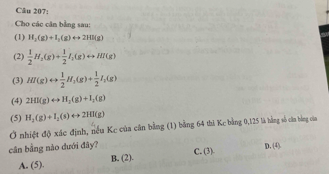 Cho các cân bằng sau:
(1) H_2(g)+I_2(g)rightarrow 2HI(g)
Si
(2)  1/2 H_2(g)+ 1/2 I_2(g)rightarrow HI(g)
(3) HI(g)rightarrow  1/2 H_2(g)+ 1/2 I_2(g)
(4) 2HI(g)rightarrow H_2(g)+I_2(g)
(5) H_2(g)+I_2(s)rightarrow 2HI(g)
Ở nhiệt độ xác định, nếu Kc của cân bằng (1) bằng 64 thì Kc bằng 0,125 là hằng số cân bằng của
cân bằng nào dưới đây? D. (4).
C. (3).
A. (5). B. (2).