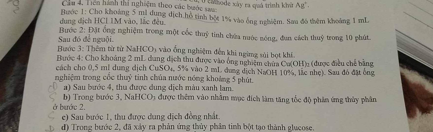 5 0 cathode xảy ra quá trình khử / △ gt. 
Câu 4. Tiên hành thí nghiệm theo các bước sau: 
Bước 1: Cho khoảng 5 ml dung dịch hồ tinh bột 1% vào ống nghiệm. Sau đó thêm khoảng 1 mL
dung dịch HCL 1M vào, lắc đều, 
Bước 2: Đặt ống nghiệm trong một cốc thuỷ tinh chứa nước nóng, đun cách thuỷ trong 10 phút. 
Sau đó để nguội. 
Bước 3: Thêm từ từ NaHCO3 vào ống nghiệm đến khi ngừng sủi bọt khí. 
Bước 4: Cho khoảng 2 mL dung dịch thu được vào ống nghiệm chứa Cu(OH)_2 (được điều chế bằng 
cách cho 0,5 ml dung dịch CuSO₄, 5% vào 2 mL dung dịch NaOH 10%, lắc nhẹ). Sau đó đặt ông 
nghiệm trong cốc thuỷ tinh chúa nước nóng khoảng 5 phút. 
a) Sau bước 4, thu được dung dịch màu xanh lam. 
b) Trong bước 3, NaHCO_3 được thêm vào nhằm mục đích làm tăng tốc độ phản ứng thủy phân 
ở bước 2. 
c) Sau bước 1, thu được dung dịch đồng nhất. 
d) Trong bước 2, đã xảy ra phản ứng thủy phân tinh bột tạo thành glucose.