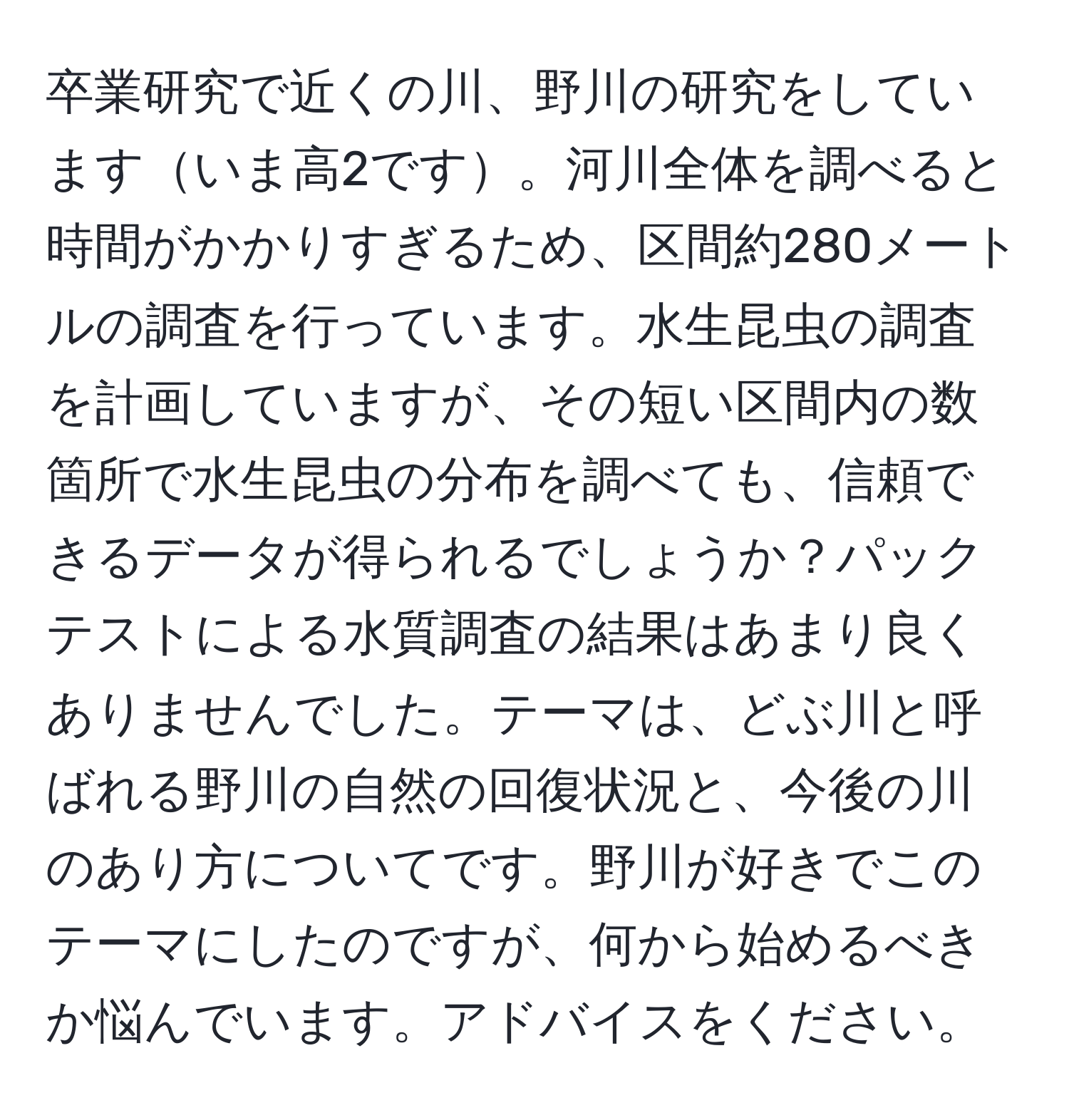 卒業研究で近くの川、野川の研究をしていますいま高2です。河川全体を調べると時間がかかりすぎるため、区間約280メートルの調査を行っています。水生昆虫の調査を計画していますが、その短い区間内の数箇所で水生昆虫の分布を調べても、信頼できるデータが得られるでしょうか？パックテストによる水質調査の結果はあまり良くありませんでした。テーマは、どぶ川と呼ばれる野川の自然の回復状況と、今後の川のあり方についてです。野川が好きでこのテーマにしたのですが、何から始めるべきか悩んでいます。アドバイスをください。