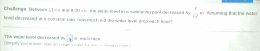 Challenge Between 11 =« and B 20 ×«, the water level in a swimming pool decreased by beginarrayr 7 12endarray in Assuming that the wate 
level decreased at a constant rate, how much did the water level drop each hour? 
_ 
The water lovel decreased by □ in each hour
(limpiy your anower Type an integer proper tractioni moved nomber i