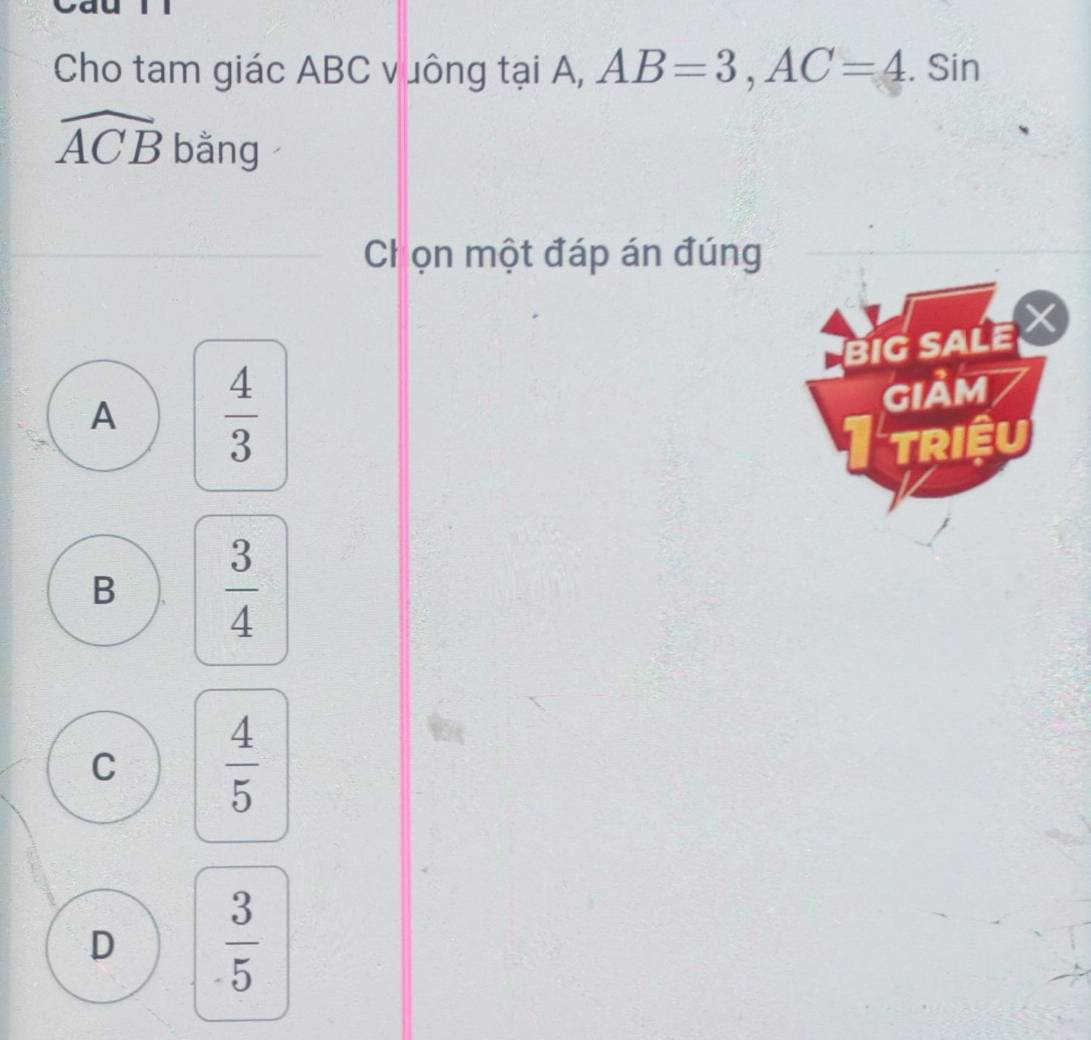 Cho tam giác ABC vuông tại A, AB=3, AC=4. Sin
widehat ACB bằng
C ọn một đáp án đúng
BIG SALE
A  4/3 
GIảM
TRIệU
B  3/4 
C  4/5 
D  3/5 