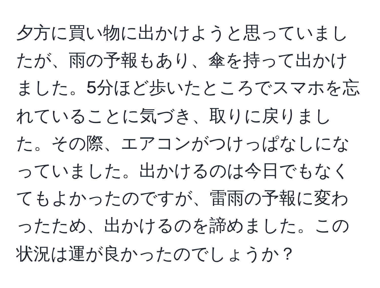 夕方に買い物に出かけようと思っていましたが、雨の予報もあり、傘を持って出かけました。5分ほど歩いたところでスマホを忘れていることに気づき、取りに戻りました。その際、エアコンがつけっぱなしになっていました。出かけるのは今日でもなくてもよかったのですが、雷雨の予報に変わったため、出かけるのを諦めました。この状況は運が良かったのでしょうか？