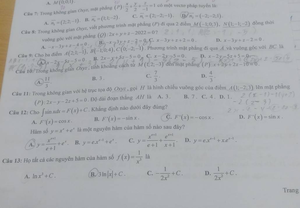 A. M(0;0;1).
Câu 7: Trong không gian Oxyz, mặt phẳng (P): x/2 + y/2 + z/-1 =1 có một vectơ pháp tuyển là:
A. overline n_3=(2;2;-1) B. overline n_4=(1;1;-2). C. overline n_1=(2;-2;-1). D overline n_2=(-2;-2;1).
Câu 8: Trong không gian Oxyz, viết phương trình mặt phẳng (P) đi qua 2 điểm M(-1;0;3),N(1;-1;-2) đồng thời
vuông góc với mặt phẳng (Q):2x+y+z-2022=0 ?
A. -x-3y+z-4=0. B.)-x-3y+z-2=0. C. x-3y+z+2=0. D. x-3y+z-2=0.
Câu 9: Cho ba điểm A(2;1;-1),B(-1;0;4),C(0;-2;-1). Phương trình mặt phẳng đi qua A và vuông góc với BC là
A x-2y-5z-5=0. B. 2x-y+5z-5=0 C. x-2y-5=0. p. x-2y-5z+5=0
Câu 10: Trong không gian Oxyz , tính khoảng cách từ M(1;2;-3) đến mặt phǎng (P):x+2y+2z-10=0.
A.  11/3 . B. 3 .
C.  7/3 .  4/3 .
D.
Câu 11: Trong không gian với hệ trục tọa độ_Oxyz_, gọi H là hình chiếu vuông góc của điểm A(1;-2;3) lên mặt phẳng
(P): 2x-y-2z+5=0. Độ dài đoạn thẳng AH là A. 3 . B. 7 . C. 4 . D. 1.
Câu 12: Cho ∈t sin xdx=F(x)+C. Khẳng định nào dưới đây đúng?
A. F'(x)=cos x. B. F'(x)=-sin x. C. F'(x)=-cos x. D. F'(x)=sin x.
Hàm số y=x^e+e^x là một nguyên hàm của hàm số nào sau đây?
A. y= (x^(e+1))/e+1 +e^x. B. y=e.x^(e-1)+e^x. C. y= (x^(e+1))/e+1 + (e^(x+1))/x+1 . D. y=e.x^(e-1)+x.e^(x-1).
Câu 13: Họ tất cả các nguyên hàm của hàm số f(x)= 1/x^3  là
A. ln x^3+C. 3ln |x|+C. C. - 1/2x^2 +C. D.  1/2x^2 +C.
B.
Trang