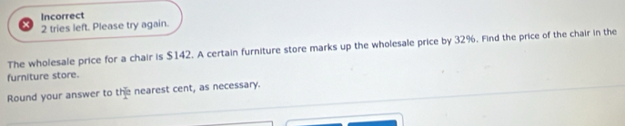 Incorrect 
2 tries left. Please try again. 
The wholesale price for a chair is $142. A certain furniture store marks up the wholesale price by 32%. Find the price of the chair in the 
furniture store. 
Round your answer to the nearest cent, as necessary.