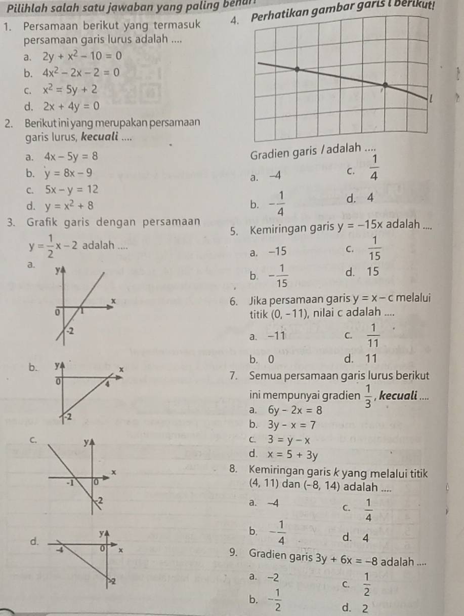 Pilihlah salah satu jawaban yang paling benan
1. Persamaan berikut yang termasuk A. Perhatikan gambar garis I berikut!
persamaan garis lurus adalah ....
a. 2y+x^2-10=0
b. 4x^2-2x-2=0
C. x^2=5y+2
d. 2x+4y=0
2. Berikut ini yang merupakan persamaan
garis lurus, kecuali ....
a. 4x-5y=8
Gradien garis /adalah ....
b. y=8x-9
a. -4 C.  1/4 
C. 5x-y=12
d. y=x^2+8 b. - 1/4  d. 4
3. Grafik garis dengan persamaan adalah ....
5. Kemiringan garis y=-15x
y= 1/2 x-2 adalah ....
a. -15 C.  1/15 
a.
d. 15
b. - 1/15 
6. Jika persamaan garis y=x-c melalui
titik (0,-11) , nilai c adalah ....
a. -11 C.  1/11 
b. 0
b. d. 11
7. Semua persamaan garis lurus berikut
ini mempunyai gradien  1/3  , kecuali ....
a. 6y-2x=8
b. 3y-x=7
C.
C. 3=y-x
d. x=5+3y
8. Kemiringan garis k yang melalui titik
(4,11) dan (-8,14) adalah ....
a. 4
C.  1/4 
d.
b. - 1/4  d. 4
9. Gradien garis 3y+6x=-8 adalah ....
a -2
C.  1/2 
b. - 1/2  d. 2