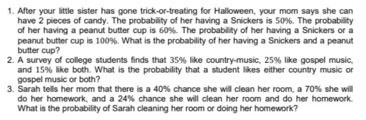 After your little sister has gone trick-or-treating for Halloween, your mom says she can 
have 2 pieces of candy. The probability of her having a Snickers is 50%. The probability 
of her having a peanut butter cup is 60%. The probability of her having a Snickers or a 
peanut butter cup is 100%. What is the probability of her having a Snickers and a peanut 
butter cup? 
2. A survey of college students finds that 35% like country-music, 25% like gospel music, 
and 15% like both. What is the probability that a student likes either country music or 
gospel music or both? 
3. Sarah tells her mom that there is a 40% chance she will clean her room, a 70% she will 
do her homework, and a 24% chance she will clean her room and do her homework. 
What is the probability of Sarah cleaning her room or doing her homework?