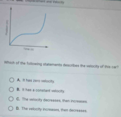 Disiplacement and Veliscity
Which of the following statements describes the velocity of this car?
A. it has zero velocity.
B, it has a constant velocity.
C. The velocity decreases, then increases.
D. The velocity increases, then decreases.