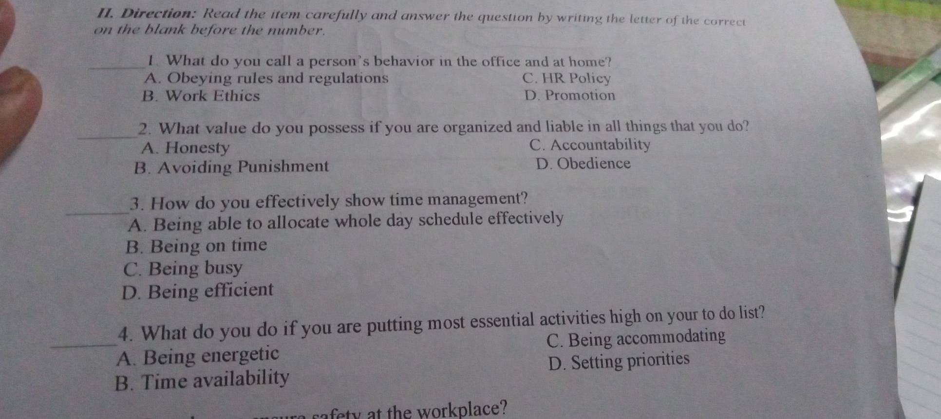 Direction: Read the item carefully and answer the question by writing the letter of the correct
on the blank before the number.
_1. What do you call a person's behavior in the office and at home?
A. Obeying rules and regulations C. HR Policy
B. Work Ethics D. Promotion
_2. What value do you possess if you are organized and liable in all things that you do?
A. Honesty C. Accountability
B. Avoiding Punishment
D. Obedience
_
3. How do you effectively show time management?
A. Being able to allocate whole day schedule effectively
B. Being on time
C. Being busy
D. Being efficient
4. What do you do if you are putting most essential activities high on your to do list?
_A. Being energetic C. Being accommodating
B. Time availability D. Setting priorities
safety at the workplace?