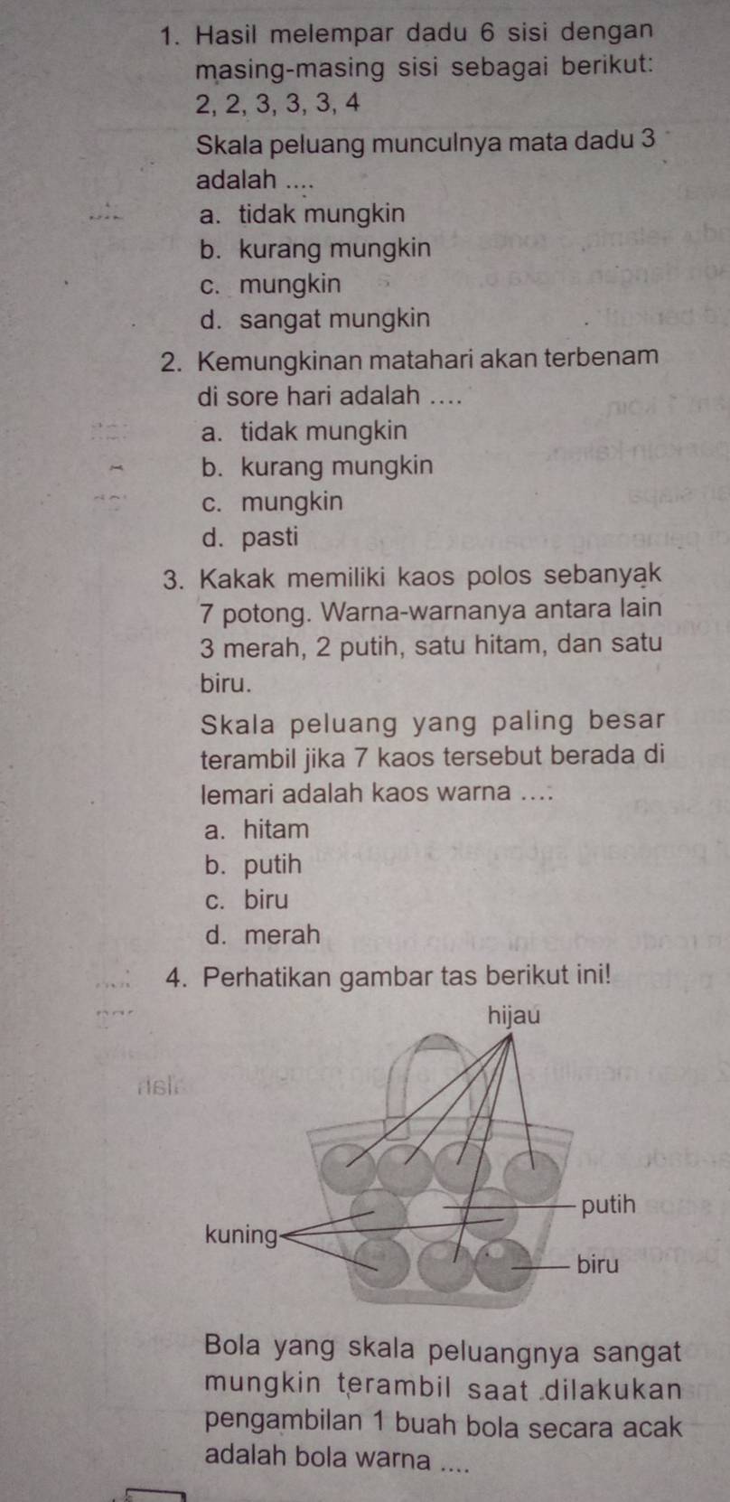 Hasil melempar dadu 6 sisi dengan
masing-masing sisi sebagai berikut:
2, 2, 3, 3, 3, 4
Skala peluang munculnya mata dadu 3
adalah ....
a. tidak mungkin
b. kurang mungkin
c. mungkin
d. sangat mungkin
2. Kemungkinan matahari akan terbenam
di sore hari adalah ....
a. tidak mungkin
b. kurang mungkin
c. mungkin
d. pasti
3. Kakak memiliki kaos polos sebanyak
7 potong. Warna-warnanya antara lain
3 merah, 2 putih, satu hitam, dan satu
biru.
Skala peluang yang paling besar
terambil jika 7 kaos tersebut berada di
lemari adalah kaos warna ....
a. hitam
b. putih
c. biru
d. merah
4. Perhatikan gambar tas berikut ini!
rs
Bola yang skala peluangnya sangat
mungkin terambil saat dilakukan
pengambilan 1 buah bola secara acak
adalah bola warna ....