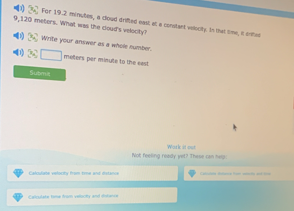 For 19.2 minutes, a cloud drifted east at a constant velocity. In that time, it drifted
9,120 meters. What was the cloud's velocity? 
Write your answer as a whole number. 
neters per minute to the east 
Submit 
Work it out 
Not feeling ready yet? These can help: 
Calculate velocity from time and distance Calculate distance from vencty and line 
Calculate time from velocity and distance