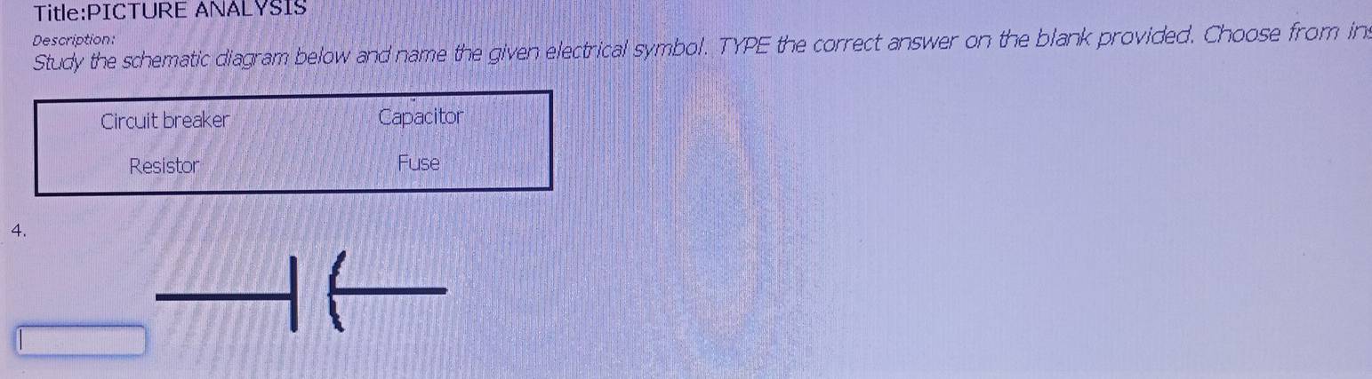 ANALYSIS
Description:
Study the schematic diagram below and name the given electrical symbol. TYPE the correct answer on the blank provided. Choose from in
Circuit breaker Capacitor
Resistor Fuse
4.
_