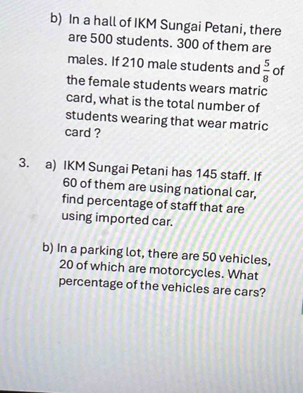 In a hall of IKM Sungai Petani, there 
are 500 students. 300 of them are 
males. If 210 male students and  5/8  of 
the female students wears matric 
card, what is the total number of 
students wearing that wear matric 
card ? 
3. a) IKM Sungai Petani has 145 staff. If
60 of them are using national car, 
find percentage of staff that are 
using imported car. 
b) In a parking lot, there are 50 vehicles,
20 of which are motorcycles. What 
percentage of the vehicles are cars?