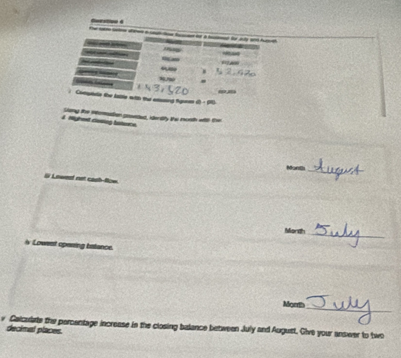 tateo colare ameie a suls to focsisie for a bued for Jnly and Auget 


=2 A0 
Compess the laiie with the exssing fguras 
leng the intemastion gawnded, idently the morth with the 
J Highest clasing bitence.
Month
_ 
# Lowest net cast-fow.
Month _ 
Lowest opening batance. 
_ 
Morth 
y Calculate the percentage increase in the closing balance between July and August. Give your answer to two 
decimal places.