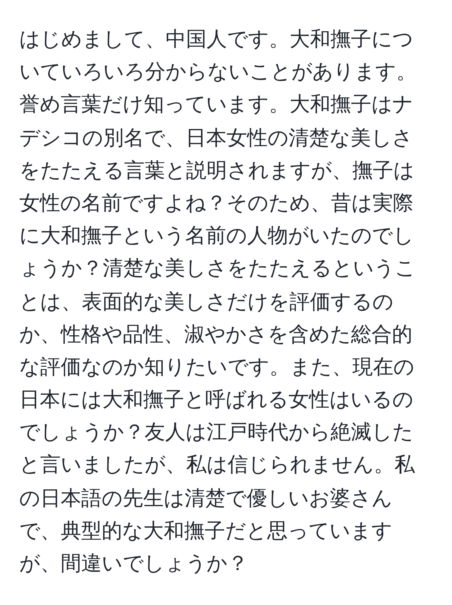 はじめまして、中国人です。大和撫子についていろいろ分からないことがあります。誉め言葉だけ知っています。大和撫子はナデシコの別名で、日本女性の清楚な美しさをたたえる言葉と説明されますが、撫子は女性の名前ですよね？そのため、昔は実際に大和撫子という名前の人物がいたのでしょうか？清楚な美しさをたたえるということは、表面的な美しさだけを評価するのか、性格や品性、淑やかさを含めた総合的な評価なのか知りたいです。また、現在の日本には大和撫子と呼ばれる女性はいるのでしょうか？友人は江戸時代から絶滅したと言いましたが、私は信じられません。私の日本語の先生は清楚で優しいお婆さんで、典型的な大和撫子だと思っていますが、間違いでしょうか？