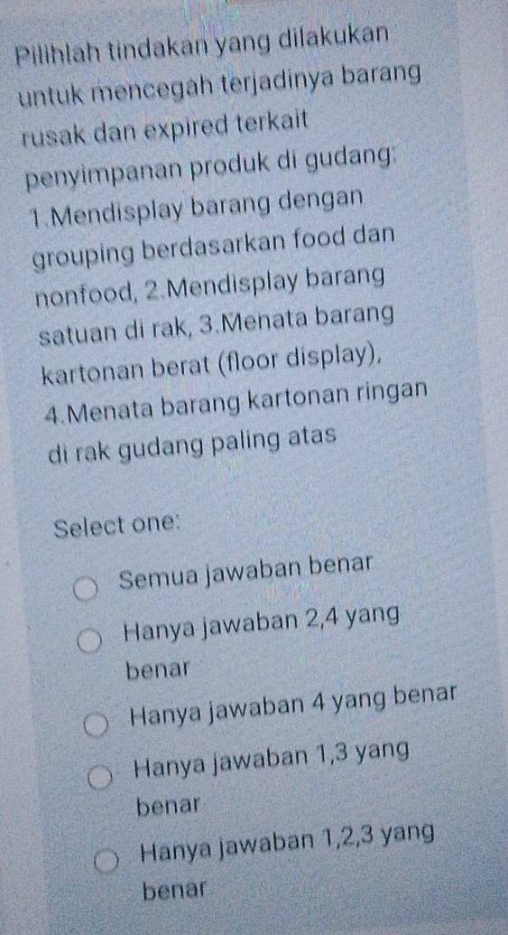 Pilihlah tindakan yang dilakukan
untuk mencegah terjadinya barang
rusak dan expired terkait
penyimpanan produk di gudang:
1.Mendisplay barang dengan
grouping berdasarkan food dan
nonfood, 2.Mendisplay barang
satuan di rak, 3.Menata barang
kartonan berat (floor display),
4.Menata barang kartonan ringan
di rak gudang paling atas
Select one:
Semua jawaban benar
Hanya jawaban 2, 4 yang
benar
Hanya jawaban 4 yang benar
Hanya jawaban 1, 3 yang
benar
Hanya jawaban 1, 2, 3 yang
benar