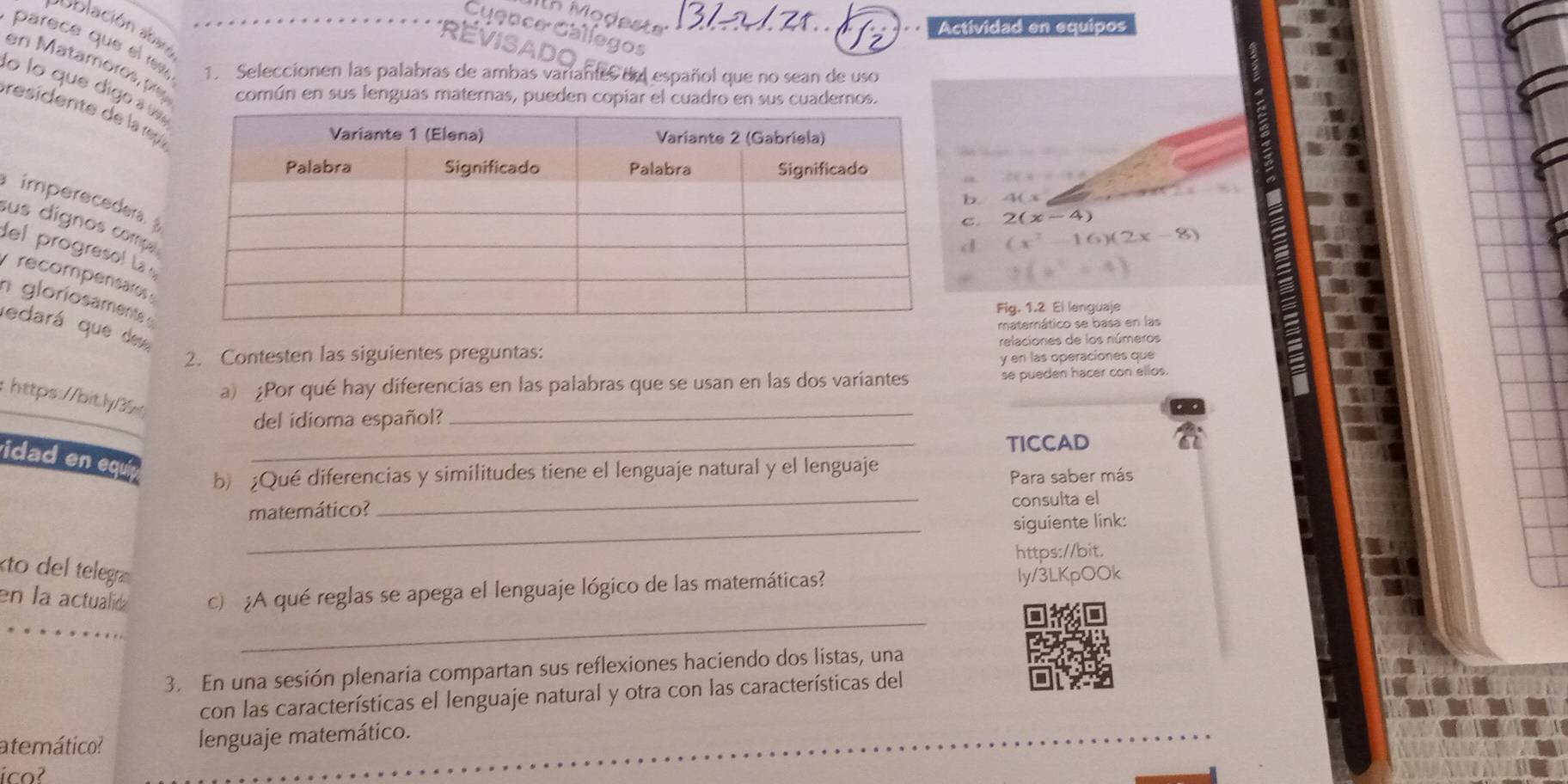 'th Modeste 
Cuen ce e 
Actividad en equipos 
oblación aba 
parece que el re 
1. Seleccionen las palabras de ambas variantes del español que no sean de uso 
en Matamoros, ply común en sus lenguas maternas, pueden copiar el cuadro en sus cuadernos. 
lo lo que digo 
residente de la rça 
a 
imperecedera 
b 40.3. 2(x-4)
sus dígnos comps
(x^2-16)(2x-8)
del progresol La
x^2=41
recompensares 
n gloriosaments 
Fig. 1.2 El lenguaje 
matemático se basa en las 
edará que des 
2. Contesten las siguientes preguntas: relaciones de los números 
y en las operaciones que 
a) ¿Por qué hay diferencias en las palabras que se usan en las dos variantes se pueden hacer con ellos. 
: https://bit.ly/35 
del idioma español? 
_ 
TICCAD 
vidad en equí_ 
b) ¿Qué diferencias y similitudes tiene el lenguaje natural y el lenguaje 
Para saber más 
matemático? _consulta el 
_siguiente link: 
https://bit. 
to del telegra 
_ 
en la actualid c ¿A qué reglas se apega el lenguaje lógico de las matemáticas? ly/3LKpOOk 
3. En una sesión plenaria compartan sus reflexiones haciendo dos listas, una 
con las características el lenguaje natural y otra con las características del 
atemático? lenguaje matemático. 
ico?