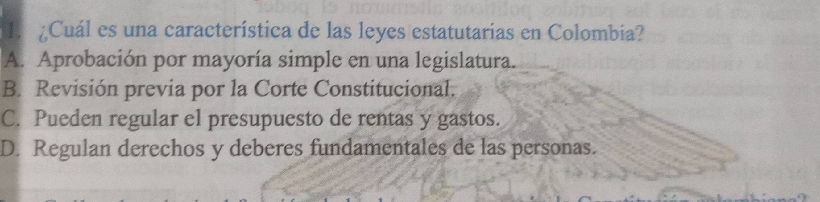 ¿Cuál es una característica de las leyes estatutarias en Colombia?
A. Aprobación por mayoría simple en una legislatura.
B. Revisión previa por la Corte Constitucional.
C. Pueden regular el presupuesto de rentas y gastos.
D. Regulan derechos y deberes fundamentales de las personas.