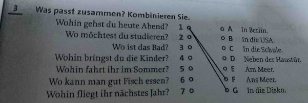 Was passt zusammen? Kombinieren Sie.
Wohin gehst du heute Abend? 1 A In Berlin.
Wo möchtest du studieren? 2 0 B In die USA.
Wo ist das Bad? 3 0 C In die Schule.
Wohin bringst du die Kinder? 4 0 D Neben der Haustür.
Wohin fahrt ihr im Sommer? 5 0 E Am Meer.
Wo kann man gut Fisch essen? 6 0 F Ans Meer.
Wohin fliegt ihr nächstes Jahr? 7 º G In die Disko.