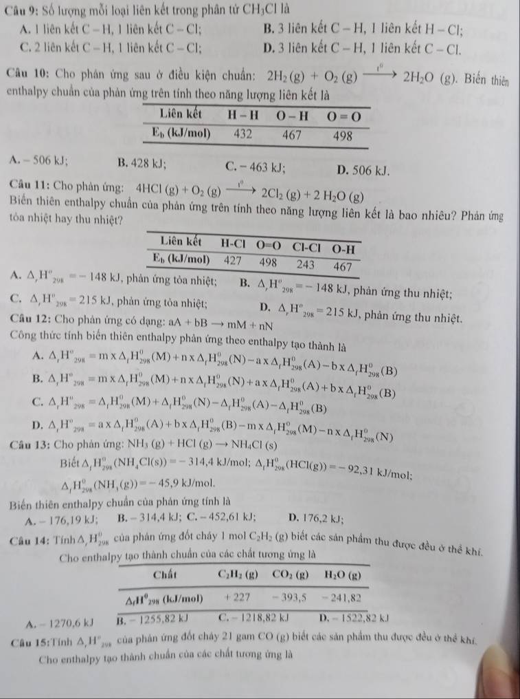 Số lượng mỗi loại liên kết trong phân tử CH_3Cl 1i
A. 1 liên kết C — H, 1 liên kết C-Cl; B. 3 liên kết C-H, lienket H-Cl;
C. 2 liên kết C - H, 1 liên kết C-Cl; D. 3 liên kết C-H 1lienketC-Cl.
Câu 10: Cho phán ứng sau ở điều kiện chuẩn: 2H_2(g)+O_2(g)xrightarrow f°2H_2O(g). Biến thiên
enthalpy chuẩn của phản ứng trên tính theo năng lượng liên kết là
A. - 506 kJ; B. 428 kJ; C. - 463 kJ; D. 506 kJ.
*  Câu 11: Cho phản ứng: 4HCl(g)+O_2(g)xrightarrow I^02Cl_2(g)+2H_2O(g)
Biển thiên enthalpy chuẩn của phản ứng trên tính theo năng lượng liên kết là bao nhiêu? Phản ứng
tòa nhiệt hay thu nhiệt?
A. △ _rH''_298=-148kJ , △ ,H°_298=-148kJ , phản ứng thu nhiệt;
C. △ ,H''_2=215kJ , phản ứng tỏa nhiệt; D. △ _rH°_298=215kJ , phản ứng thu nhiệt.
Câu 12: Cho phản ứng có dạng: aA+bBto mM+nN
Công thức tính biến thiên enthalpy phản ứng theo enthalpy tạo thành là △ ,H°_298=m* △ _rH_(298)^(θ)(M)+n* △ _rH_(298)^o(N)-a* △ _rH_(298)^o(A)-b* △ _rH_(298)^o(B)
A.
B. △ ,H°_298=m* △ _rH_(298)^0(M)+n* △ _rH_(298)^o(N)+a* △ _rH_(298)^o(A)+b* △ _rH_(298)^o(B)
C. △ _rH°_29=△ _rH_(298)^0(M)+△ _rH_(298)^0(N)-△ _rH_(298)^0(A)-△ _rH_(298)^0(B)
D.
Câu 13: Cho phản ứng: △ ,H°_298=a* △ _fH_(298)^o(A)+b* △ _fH_(298)^o(B)-m* △ _fH_(298)^o(M)-n* △ _fH_(298)^o(N) NH_3(g)+HCl(g)to NH_4Cl(s)
Biết △ _1°,(NH_4(NH_4Cl(s))=-314,4kJ/mol;△ _fH_(291)^0(HCl(g))=-92,31kJ/mol;
△ _1H_(208)^0(NH_3(g))=-45,9kJ/mol.
Biển thiên enthalpy chuẩn của phản ứng tính là
A. - 176,19 kJ; B. -314,4kJ; C. - 452.6 l kJ; D. 176,2 kJ;
Câu 14: Tính △ ,H_(298)^(θ) của phân ứng đốt cháy 1 mol C_2H_2(g) biết các sản phẩm thu được đều ở thể khí.
Cho enthalpy tạo thành chuẩn của các chất tương ứng là
Chất C_2H_2(g) CO_2(g) H_2O(g)
△ _rH^0_298( (,) /mol) + 227 - 393,5 - 241,82
a
A. - 1270,6 kJ B. - 1255,82 kJ C. - 1218,82 kJ D. - 1522,82 kJ
Câu 15:Tính △ _rH_(200)° của phân ứng đốt cháy 21 gam CO (g) biết các sản phẩm thu được đều ở thể khí.
Cho enthalpy tạo thành chuẩn của các chất tương ứng là