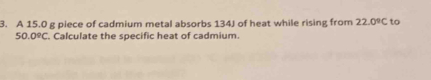 A 15.0 g piece of cadmium metal absorbs 134J of heat while rising from 22.0^(_ circ)C to
50.0ºC. Calculate the specific heat of cadmium.