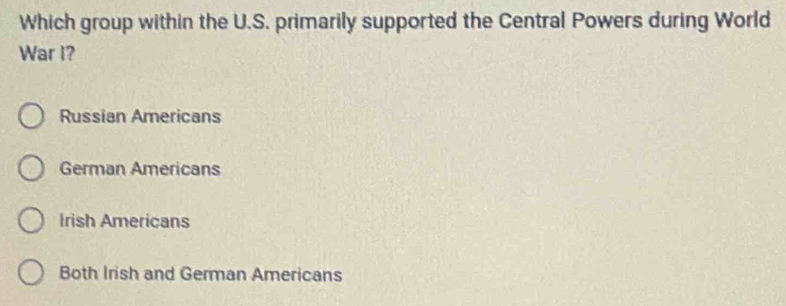 Which group within the U.S. primarily supported the Central Powers during World
War I?
Russian Americans
German Americans
Irish Americans
Both Irish and German Americans