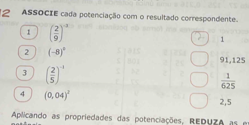 ASSOCIE cada potenciação com o resultado correspondente. 
1 ( 2/9 )^-3
1
2 (-8)^0
91,125
3 ( 2/5 )^-1
 1/625 
4 (0,04)^2
2,5
Aplicando as propriedades das potenciações, REDUZA as ex