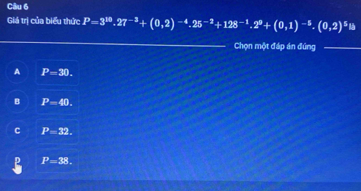 Giá trị của biểu thức P=3^(10).27^(-3)+(0,2)^-4.25^(-2)+128^(-1).2^9+(0,1)^-5.(0,2)^5 là
_Chọn một đáp án đúng_
A P=30.
B P=40.
C P=32.
P=38.