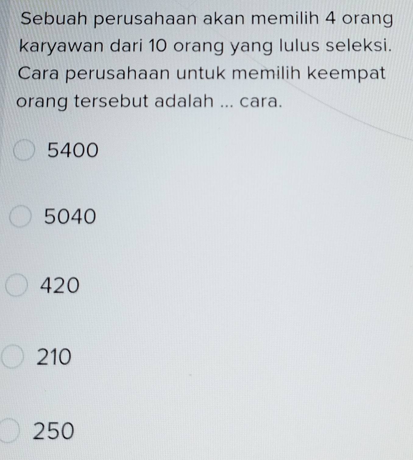 Sebuah perusahaan akan memilih 4 orang
karyawan dari 10 orang yang lulus seleksi.
Cara perusahaan untuk memilih keempat
orang tersebut adalah ... cara.
5400
5040
420
210
250