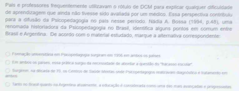 País e professores frequentemente utilizavam o rótulo de DCM para explicar qualquer dificuldade
de aprendizagem que ainda não tivesse sido avaliada por um médico. Essa perspectiva contribuiu
para a difusão da Psicopedagogia no país nesse período. Nádia A. Bossa (1994, p.48), uma
renomada historiadora da Psicopedagogia no Brasil, identífica alguns pontos em comum entre
Brasil e Argentina. De acordo com o material estudado, marque a alternativa correspondente:
Formação universitâria em Psicopedagogia surgiram em 1956 em ambos os países
Em ambos os países, essa prática surgiu da necessidade de abordar a questão do ''fracasso escolar'.
Surgirem, na década de 70, os Centros de Saúde Mentas onde Psicopedagogos realizavam diagnóstico e tratamento em
ambos
Tanto no Brasil quanto na Argentina atualmente, a educação é considerada como uma das mais avançadas e progressistas.