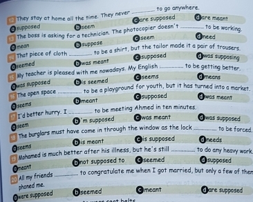 They stay at home all the time. They never _to go anywhere.
Care supposed d are meant
Osupposed Dseem
The boss is asking for a technician. The photocopier doesn't _to be working.
Gseem Oneed
Omean
to be a shirt, but the tailor made it a pair of trousers.
That piece of cloth _Dsuppose
Oseemed D was meant Osupposed a was supposing
to be getting better.
My teacher is pleased with me nowadays. My English Oseems_ Omeans
Owas supposed Dis seemed
The open space _to be a playground for youth, but it has turned into a market.
Dmeant Osupposed Owas meant
Oseems
" I'd better hurry. I_ to be meeting Ahmed in ten minutes.
Oseem b m supposed Gwas meant _dwas supposed
The burglars must have come in through the window as the lock to be forced
D is meant ©is supposed Oneeds
Oseems
Mohamed is much better after his illness, but he's still _to do any heavy work
Omeont D not supposed to Oseemed @supposed
All my friends _to congratulate me when I got married, but only a few of then
phoned me.
Owere supposed D seemed Omeant Oare supposed
t helts