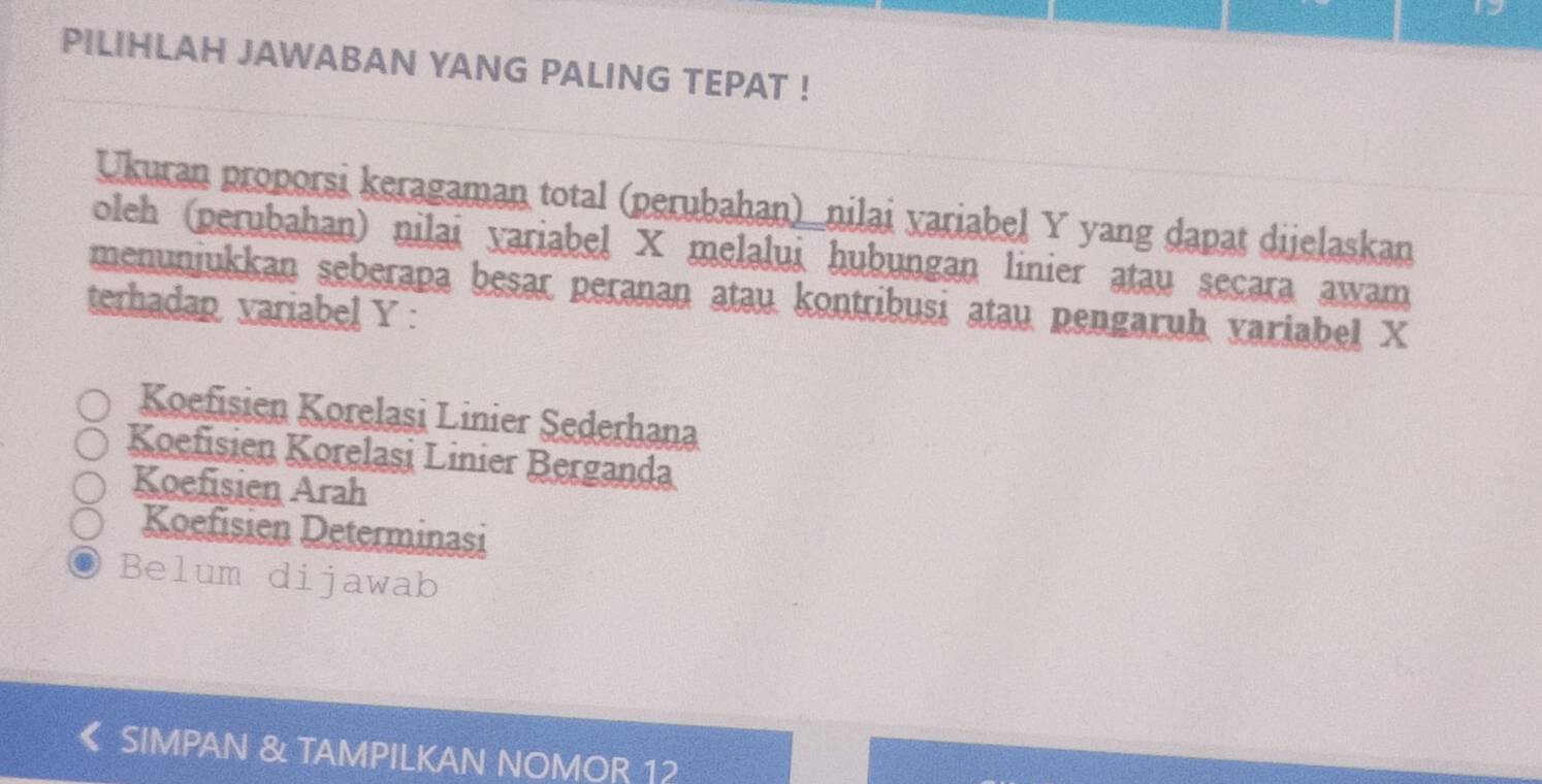 PILIHLAH JAWABAN YANG PALING TEPAT !
Ukuran proporsi keragaman total (perubahan)_nilai variabel Y yang dapat dijelaskan
oleh (perubahan) nilai yariabel X melalui hubungan linier atau seçara awam
menuniukkan seberapa besar peranan atau kontribusi atau pengaruh variabel X
terhadap variabel Y :
Koefisien Korelasi Linier Sederhana
Koefisien Korelași Linier Berganda
Koefisien Arah
Koefisien Determinasi
Belum dijawab
《 SIMPAN & TAMPILKAN NOMOR 12