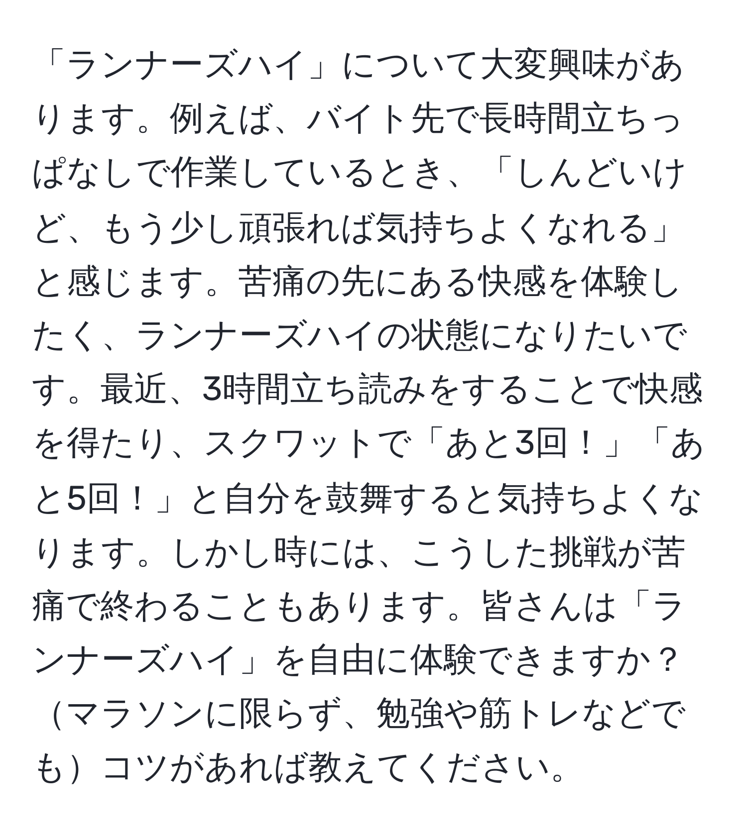 「ランナーズハイ」について大変興味があります。例えば、バイト先で長時間立ちっぱなしで作業しているとき、「しんどいけど、もう少し頑張れば気持ちよくなれる」と感じます。苦痛の先にある快感を体験したく、ランナーズハイの状態になりたいです。最近、3時間立ち読みをすることで快感を得たり、スクワットで「あと3回！」「あと5回！」と自分を鼓舞すると気持ちよくなります。しかし時には、こうした挑戦が苦痛で終わることもあります。皆さんは「ランナーズハイ」を自由に体験できますか？マラソンに限らず、勉強や筋トレなどでもコツがあれば教えてください。