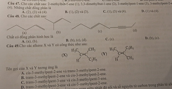 trans-but-2-ene
Câu 47. Cho các chất sau: 2-methylbut-1-ene (1), 3,3-dimethylbut-1-ene (2), 3-methylpent-1-ene (3), 3-methylpent-2-e
(4). Những chất đồng phân là
A. (2), (3) và (4). B. (1), (2) và (3). C. (1), (3) và (4). D. (1) và (4).
Câu 48. Cho các chất sau:
(a) (b)
Cất có đồng phân hình học là
A. (a), (b). B. (b), (c), (d). C. (c). D. (b),(c).
Câu 49.Cho các alkene X và Y có công thức như sau:
(X)(Y) beginarrayr H_3C Hendarray C=C_CH_3^C_2H_5
Tên gọi của X và Y tương ứng là
A. cis-3-methylpent-2-ene và trans-3-methylpent-2-ene.
B. trans-3-methylpent-2-ene và cis-3-methylpent-2-ene.
C. trans-3-methylpent-3-ene và cis-3-methylpent-3-ene.
D. trans-3-methylpent-3-ene và cis-3-methylpent-2-ene.
uan giữa nhiệt độ sôi và số nguyên tử carbon trong phân tử alk