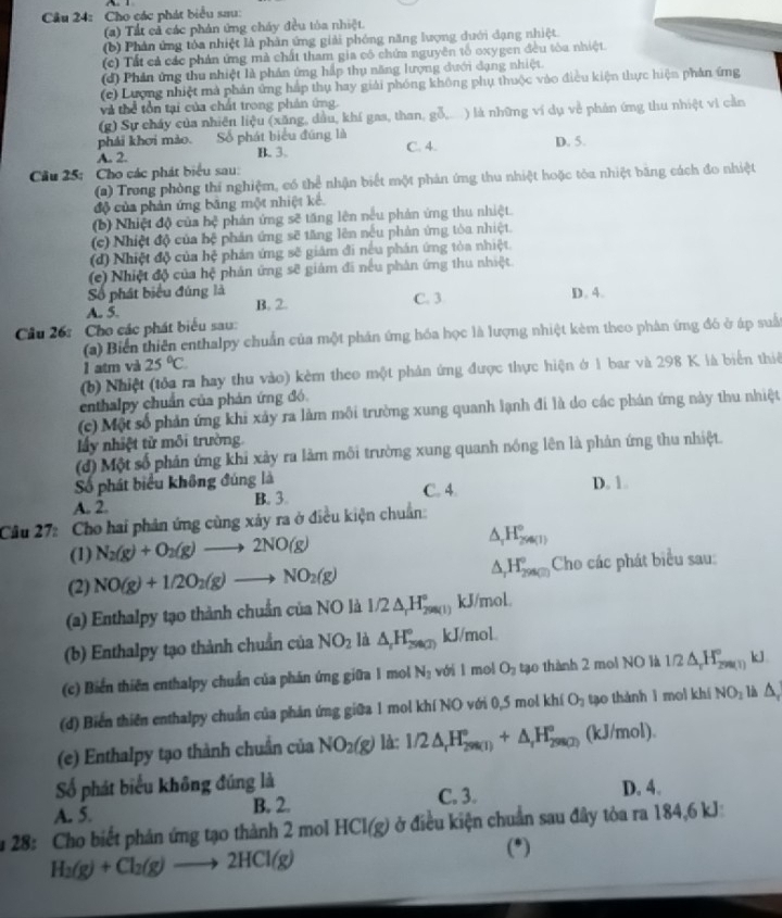 Cho các phát biểu sau:
(a) Tất cả các phản ứng cháy đều tóa nhiệt.
(b) Phản ứng tóa nhiệt là phản ứng giải phóng năng lượng dưới dạng nhiệt.
(c) Tất cả các phản ứng mà chất tham gia cô chứa nguyên tố oxygen đều tòa nhiệt.
(d) Phản ứng thu nhiệt là phản ứng hấp thụ năng lượng đưới đạng nhiệt.
(c) Lượng nhiệt mà phản ứng hắp thụ hay giải phóng không phụ thuộc vào điều kiện thực hiện phản ứng
và thể tồn tại của chất trong phản ứng.
(g) Sự cháy của nhiên liệu (xăng, dầu, khí gaa, than, gỗ, ) là những ví dụ về phản ứng thu nhiệt vi cần
phái khơi mào. Số phát biểu đúng là D. 5.
A. 2. B. 3. C. 4.
Cầu 25: Cho các phát biểu sau:
(2) Trong phòng thí nghiệm, có thể nhận biết một phân ứng thu nhiệt hoặc tòa nhiệt băng cách đo nhiệt
độ của phản ứng băng một nhiệt kể.
(b) Nhiệt độ của hệ phản ứng sẽ tăng lên nều phản ứng thu nhiệt.
(c) Nhiệt độ của bệ phản ứng sẽ tăng lên nếu phản ứng tòa nhiệt.
(d) Nhiệt độ của hệ phản ứng sẽ giám đi nếu phán ứng tòa nhiệt.
(c) Nhiệt độ của hệ phản ứng sẽ giám đã nếu phân ứng thu nhiệt
Số phát biểu đúng là
A. 5. B. 2. C. 3 D. 4.
Câu 26: Cho các phát biểu sau:
(a) Biển thiên enthalpy chuẩn của một phản ứng hóa học là lượng nhiệt kèm theo phân ứng đó ở áp suấ
1 atm và 25°C
(b) Nhiệt (tỏa ra hay thu vào) kèm theo một phản ứng được thực hiện ở 1 bar và 298 K là biển thiế
enthalpy chuẩn của phản ứng đó
(c) Một số phản ứng khi xảy ra làm môi trường xung quanh lạnh đi là do các phản ứng này thu nhiệt
lấy nhiệt tử môi trường.
(đ) Một số phản ứng khi xảy ra làm môi trường xung quanh nóng lên là phản ứng thu nhiệt.
Số phát biểu không đúng là C. 4. D. 1.
A. 2. B. 3.
Câu 27: Cho hai phản ứng cùng xảy ra ở điều kiện chuẩn:
(1) N_2(g)+O_2(g)to 2NO(g) △ _1H_(26(1))°
(2) NO(g)+1/2O_2(g)to NO_2(g) △ _rH_(298(2))° Cho các phát biểu sau:
(a) Enthalpy tạo thành chuẩn của NO là 1/2△ _rH_(200(1))° kJ/mol.
(b) Enthalpy tạo thành chuẩn của NO_2 là △ _rH_(2900)° kJ/mol.
(c) Biển thiên enthalpy chuẩn của phán ứng giữa 1 mol N_3 với l mol O_2 tạo thành 2 moi NO là 1/2△ _rH_(299(1))° kl
(d) Biển thiên enthalpy chuẩn của phản ứng giữa 1 mol khí NO với 0,5 mol kh O_2 tạo thành 1 moi khí NO_1 là △ ,
(e) Enthalpy tạo thành chuẩn của NO_2(g) là: 1/2△ _rH_(298(1))°+△ _rH_(298(2))° (kJ/mol).
Số phát biểu không đúng là D. 4.
A. 5.
B. 2. C. 3.
* 28: Cho biết phản ứng tạo thành 2 mol HCl(g) ở điều kiện chuẩn sau đây tòa ra 184,6 kJ
H_2(g)+Cl_2(g)to 2HCl(g) (*)