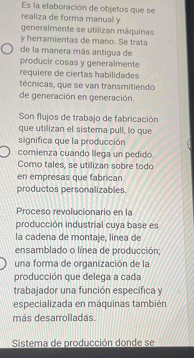 Es la elaboración de objetos que se
realiza de forma manual y
generalmente se utilizan máquinas
y herramientas de mano. Se trata
de la manera más antigua de
producir cosas y generalmente
requiere de ciertas habilidades
técnicas, que se van transmitiendo
de generación en generación.
Son flujos de trabajo de fabricación
que utilizan el sistema pull, lo que
significa que la producción
comienza cuando llega un pedido.
Como tales, se utilizan sobre todo
en empresas que fabrican
productos personalizables.
Proceso revolucionario en la
producción industrial cuya base es
la cadena de montaje, línea de
ensamblado o línea de producción;
una forma de organización de la
producción que delega a cada
trabajador una función específica y
especializada en máquinas también
más desarrolladas.
Sistema de producción donde se