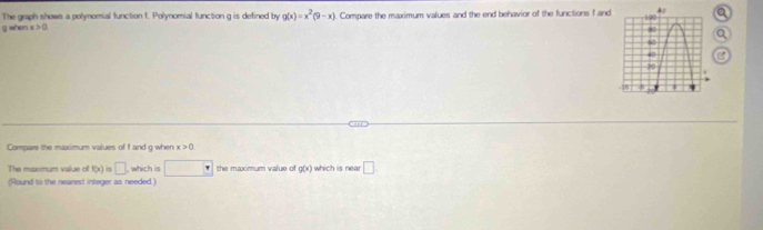 The graph shows a polynomial function t. Polynomial function g is defined by g(x)=x^2(9-x)
g when x>0 Compare the maximum values and the end behavior of the functions f and 
Compare the maximum values of f and g when x>0
The maximum value of f(x) □ which is □° the maximum value of g(x) which is near □ 
(Round to the nearest integer as needed.)