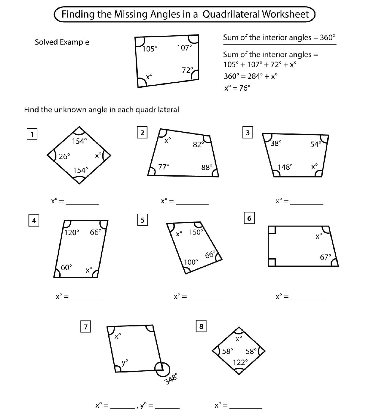 Finding the Missing Angles in a Quadrilateral Worksheet
Solved Example
Sum of the interior angles =360°
Sum of the interior angles =
105°+107°+72°+x°
360°=284°+x°
x°=76°
Find the unknown angle in each quadrilateral
1
3
x°= _
x°= _
_ x°=
4
5
6
_ x°=
_ x°=
_ x°=
7
8
x°= _ 1 y°= _ x°= _