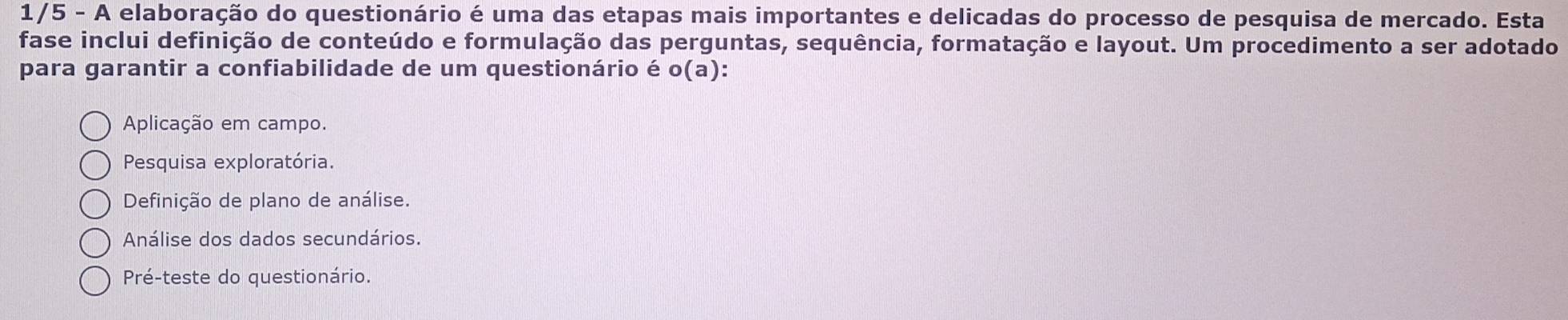 1/5 - A elaboração do questionário é uma das etapas mais importantes e delicadas do processo de pesquisa de mercado. Esta
fase inclui definição de conteúdo e formulação das perguntas, sequência, formatação e layout. Um procedimento a ser adotado
para garantir a confiabilidade de um questionário é o(a)
Aplicação em campo.
Pesquisa exploratória.
Definição de plano de análise.
Análise dos dados secundários.
Pré-teste do questionário.