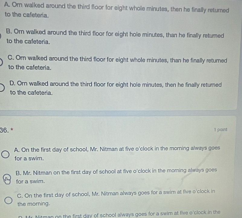 A. Orn walked around the third floor for eight whole minutes, then he finally returned
to the cafeteria.
B. Orn walked around the third floor for eight hole minutes, than he finally returned
to the cafeteria.
C. Orn walked around the third floor for eight whole minutes, than he finally returned
to the cafeteria.
D. Orn walked around the third floor for eight hole minutes, then he finally returned
to the cafeteria.
36. * 1 point
A. On the first day of school, Mr. Nitman at five o'clock in the morning always goes
for a swim.
B. Mr. Nitman on the first day of school at five o'clock in the morning always goes
for a swim.
C. On the first day of school, Mr. Nitman always goes for a swim at five o'clock in
the morning.
D Mr. Mitman on the first day of school always goes for a swim at five o'clock in the