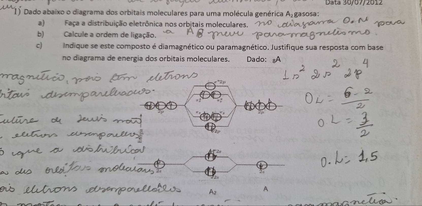 Data 30/07/2012 
1) Dado abaixo o diagrama dos orbitais moleculares para uma molécula genérica A_2 gasosa: 
a) Faça a distribuição eletrônica nos orbjtais moleculares. 
b) Calcule a ordem de ligação. 
c) Indique se este composto é diamagnético ou paramagnético. Justifique sua resposta com base 
no diagrama de energia dos orbitais moleculares. Dado: ₈A