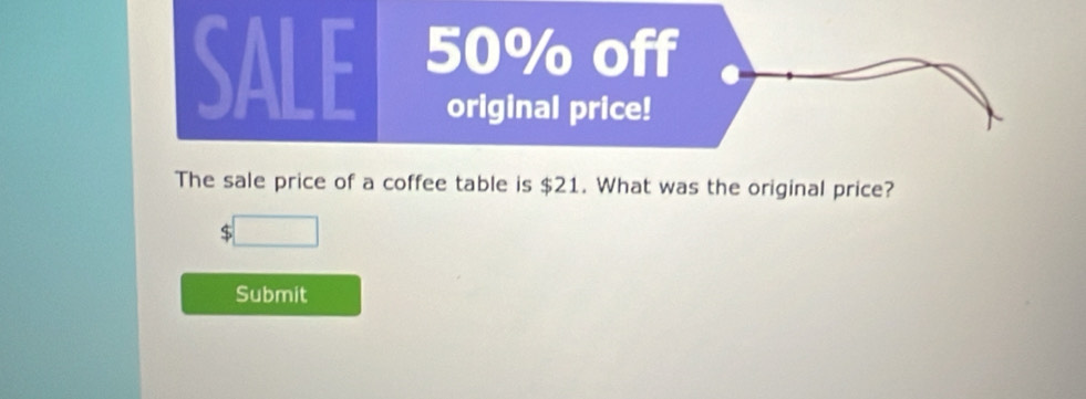 SALE 50% off 
original price! 
The sale price of a coffee table is $21. What was the original price? 
S 
Submit