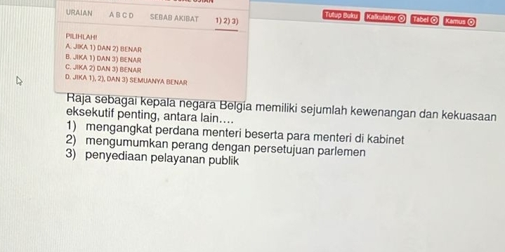 URAIAN A B C D SEBAB AKIBAT 1) 2) 3) Tutup Buku Kalkulator O Tabel O Kamus O
PILIHLAH!
A. JIKA 1) DAN 2) BENAR
B. JIKA 1) DAN 3) BENAR
C. JIKA 2) DAN 3) BENAR
D. JIKA 1), 2), DAN 3) SEMUANYA BENAR
Raja sebagai kepala negara Belgia memiliki sejumlah kewenangan dan kekuasaan
eksekutif penting, antara lain....
1) mengangkat perdana menteri beserta para menteri di kabinet
2) mengumumkan perang dengan persetujuan parlemen
3) penyediaan pelayanan publik