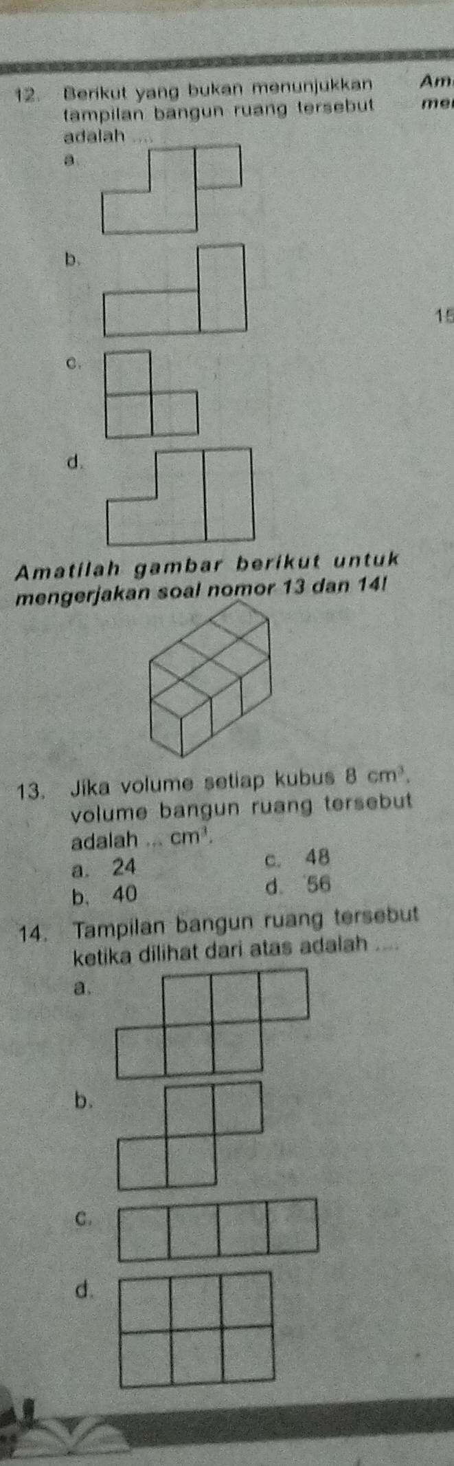 Berikut yang bukan menunjukkan Am
tampilan bangun ruang tersebut me
adalah . .
a.
p.
15
C.
d
Amatilah gambar berikut untuk
mengerjakan soal nomor 13 dan 14!
13. Jika volume setiap kubus 8cm^3. 
volume bangun ruang tersebut
adalah ... cm^3.
a. 24 c. 48
b、 40
d. 56
14. Tampilan bangun ruang tersebut
ketika dilihat dari atas adalah ....
a.
b.
C.
d.