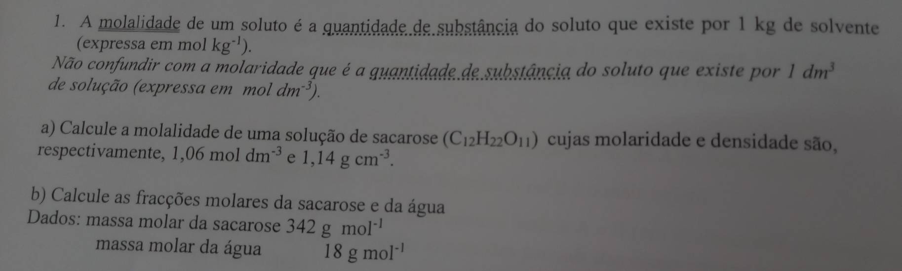 A molalidade de um soluto é a quantidade de substância do soluto que existe por 1 kg de solvente 
(expressa em mol kg^(-1)). 
Não confundir com a molaridade que é a guantidade de substância do soluto que existe por 1dm^3
de solução (expressa em moldm^(-3)). 
a) Calcule a molalidade de uma solução de sacarose (C_12H_22O_11) cujas molaridade e densidade são, 
respectivamente, 1,06moldm^(-3) e 1,14gcm^(-3). 
b) Calcule as fracções molares da sacarose e da água 
Dados: massa molar da sacarose 342gmol^(-1)
massa molar da água 18gmol^(-1)