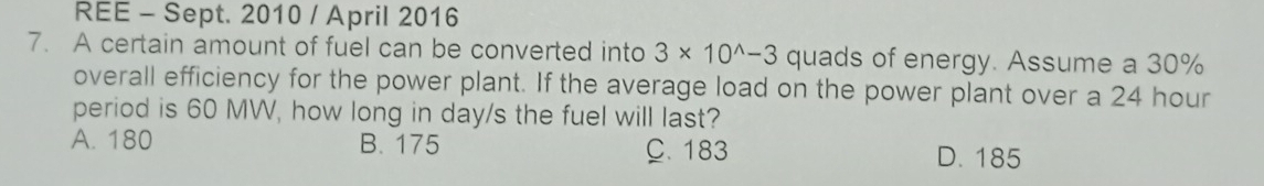 REE - Sept. 2010 / April 2016
7. A certain amount of fuel can be converted into 3* 10^(wedge)-3 quads of energy. Assume a 30%
overall efficiency for the power plant. If the average load on the power plant over a 24 hour
period is 60 MW, how long in day/s the fuel will last?
A. 180 B. 175 C. 183 D. 185