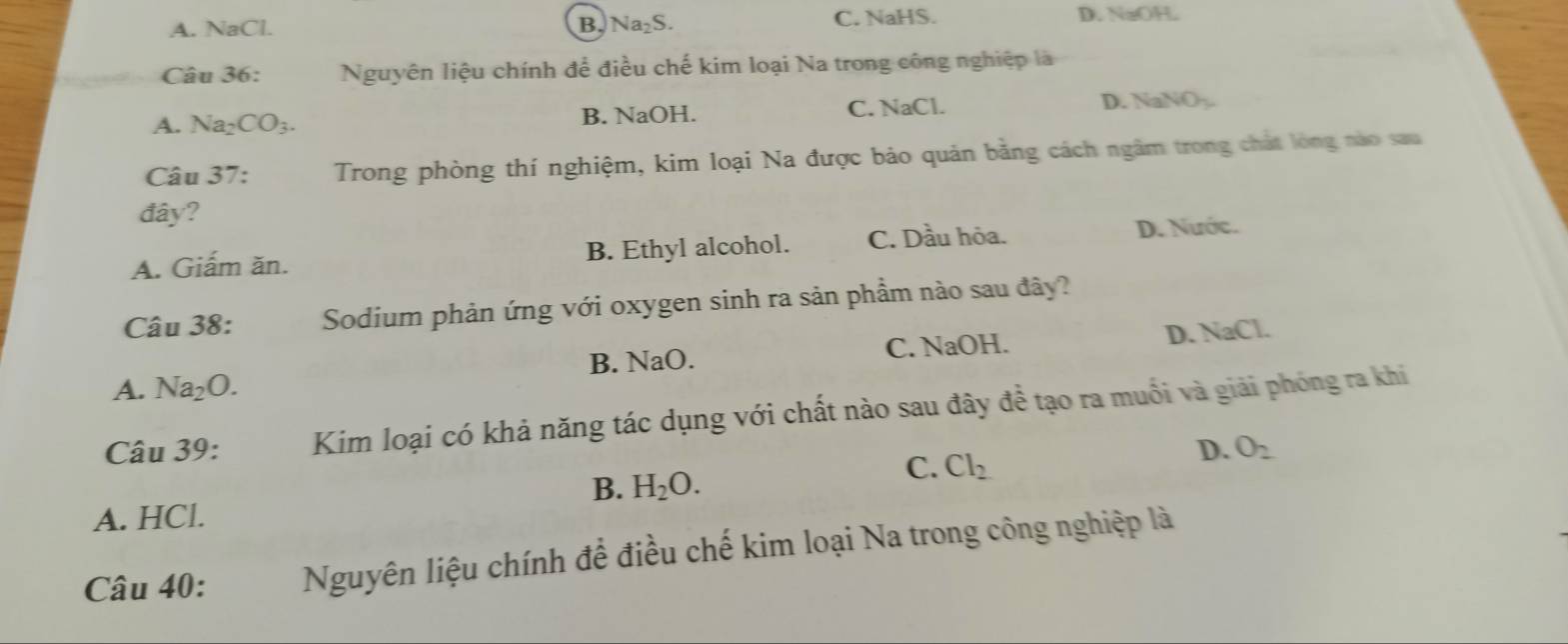 A. NaCl. B. Na₂S. C. NaHS. D.NaOH.
Câu 36: Nguyên liệu chính để điều chế kim loại Na trong công nghiệp là
A. Na₂ CO_3. B. NaOH. C. NaCl. D. Na VO_2
Câu 37: Trong phòng thí nghiệm, kim loại Na được bảo quản bằng cách ngâm trong chất lóng nào sau
đây?
A. Giấm ăn. B. Ethyl alcohol. C. Dầu hỏa. D. Nước.
Câu 38: Sodium phản ứng với oxygen sinh ra sản phầm nào sau đây?
A. Na_2O. B. NaO. C. NaOH. D. NaCl.
Câu 39: Kim loại có khả năng tác dụng với chất nào sau đây dhat e tạo ra muối và giải phóng ra khi
B. H_2O. 
C. Cl_2
D. O_2
A. HCl.
Câu 40: Nguyên liệu chính để điều chế kim loại Na trong công nghiệp là